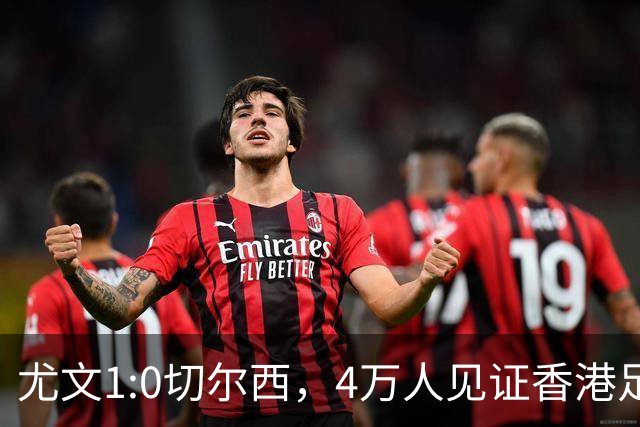 尤文1:0切尔西，4万人见证香港足球“炫富局”昨晚启德体育园沸腾了