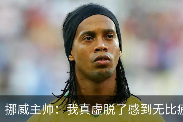 挪威主帅：我真虚脱了感到无比疲惫 对阵英格兰要踢得像猎犬一样