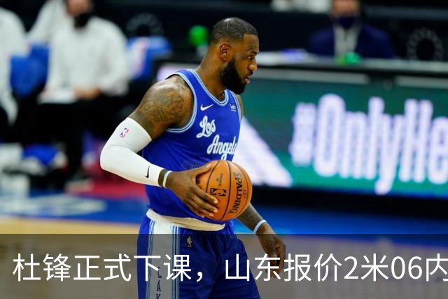 杜锋正式下课，山东报价2米06内线，北控主帅敲定，新疆前锋离队